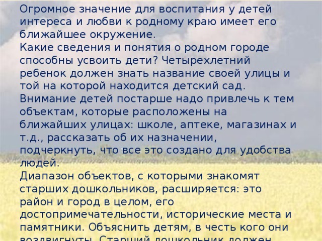 Огромное значение для воспитания у детей интереса и любви к родному краю имеет его ближайшее окружение. Какие сведения и понятия о родном городе способны усвоить дети? Четырехлетний ребенок должен знать название своей улицы и той на которой находится детский сад. Внимание детей постарше надо привлечь к тем объектам, которые расположены на ближайших улицах: школе, аптеке, магазинах и т.д., рассказать об их назначении, подчеркнуть, что все это создано для удобства людей. Диапазон объектов, с которыми знакомят старших дошкольников, расширяется: это район и город в целом, его достопримечательности, исторические места и памятники. Объяснить детям, в честь кого они воздвигнуты. Старший дошкольник должен знать название своего города, своей улицы, прилегающих к ней улиц, в честь кого они названы. Так же объяснить, что у каждого человека есть родной дом и город, где он родился и живет.