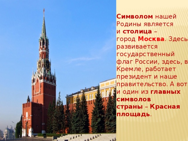 Символом  нашей Родины является и  столица  – город  Москва . Здесь развивается государственный флаг России, здесь, в Кремле, работает президент и наше правительство. А вот и один из  главных символов страны  –  Красная площадь .