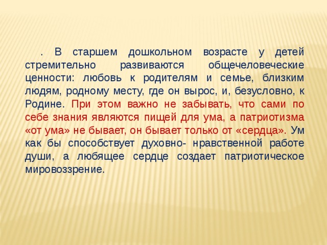 . В старшем дошкольном возрасте у детей стремительно развиваются общечеловеческие ценности: любовь к родителям и семье, близким людям, родному месту, где он вырос, и, безусловно, к Родине. При этом важно не забывать, что сами по себе знания являются пищей для ума, а патриотизма «от ума» не бывает, он бывает только от «сердца». Ум как бы способствует духовно- нравственной работе души, а любящее сердце создает патри­отическое мировоззрение.