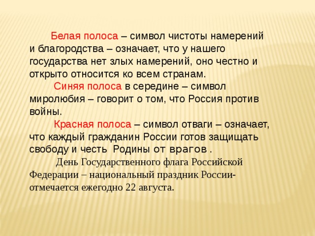 Белая полоса – символ чистоты намерений и благородства – означает, что у нашего государства нет злых намерений, оно честно и открыто относится ко всем странам.  Синяя полоса в середине – символ миролюбия – говорит о том, что Россия против войны.  Красная полоса – символ отваги – означает, что каждый гражданин России готов защищать свободу и честь  Родины от врагов .  День Государственного флага Российской Федерации – национальный праздник России- отмечается ежегодно 22 августа.