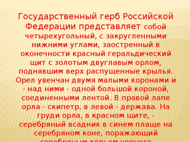 Государственный герб Российской Федерации представляет собой четырехугольный, с закругленными нижними углами, заостренный в оконечности красный геральдический щит с золотым двуглавым орлом, поднявшим верх распущенные крылья. Орел увенчан двумя малыми коронами и - над ними - одной большой короной, соединенными лентой. В правой лапе орла - скипетр, в левой - держава. На груди орла, в красном щите, - серебряный всадник в синем плаще на серебряном коне, поражающий серебряным копьем черного опрокинутого навзничь и попранного дракона.