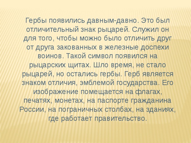 Гербы появились давным-давно. Это был отличительный знак рыцарей. Служил он для того, чтобы можно было отличить друг от друга закованных в железные доспехи воинов. Такой символ появился на рыцарских щитах. Шло время, не стало рыцарей, но остались гербы. Герб является знаком отличия, эмблемой государства. Его изображение помещается на флагах, печатях, монетах, на паспорте гражданина России, на пограничных столбах, на зданиях, где работает правительство.