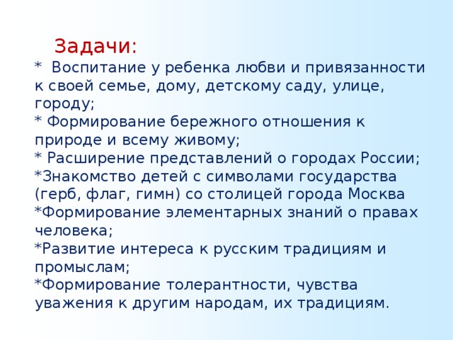 Задачи: * Воспитание у ребенка любви и привязанности к своей семье, дому, детскому саду, улице, городу; * Формирование бережного отношения к природе и всему живому; * Расширение представлений о городах России; *Знакомство детей с символами государства (герб, флаг, гимн) со столицей города Москва *Формирование элементарных знаний о правах человека; *Развитие интереса к русским традициям и промыслам; *Формирование толерантности, чувства уважения к другим народам, их традициям.