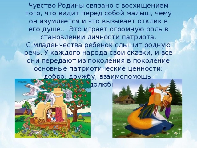 Чувство Родины связано с восхищением того, что видит перед собой малыш, чему он изумляется и что вызывает отклик в его душе… Это играет огромную роль в становлении личности патриота. С младенчества ребенок слышит родную речь. У каждого народа свои сказки, и все они передают из поколения в поколение основные патриотические ценности: добро, дружбу, взаимопомощь, трудолюбие