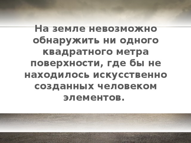 На земле невозможно обнаружить ни одного квадратного метра поверхности, где бы не находилось искусственно созданных человеком элементов.