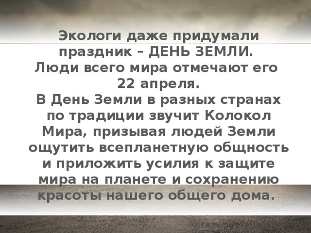 Экологи даже придумали праздник – ДЕНЬ ЗЕМЛИ.  Люди всего мира отмечают его  22 апреля.  В День Земли в разных странах по традиции звучит Колокол Мира, призывая людей Земли ощутить всепланетную общность и приложить усилия к защите мира на планете и сохранению красоты нашего общего дома.