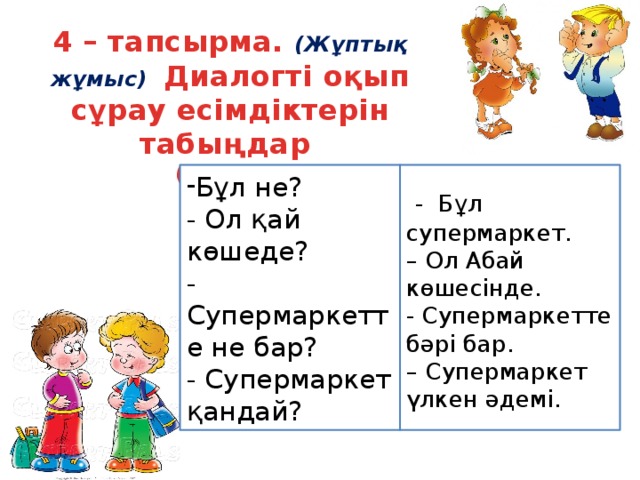 4 – тапсырма. (Жұптық жұмыс) Диалогті оқып сұрау есімдіктерін табыңдар (71 бет) Бұл не?   - Бұл супермаркет. - Ол қай көшеде? – Ол Абай көшесінде. -Супермаркетте не бар? - Супермаркетте бәрі бар. - Супермаркет қандай? – Супермаркет үлкен әдемі.