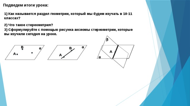 Подведем итоги урока: 1) Как называется раздел геометрии, который мы будем изучать в 10-11 классах? 2) Что такое стереометрия? 3) Сформулируйте с помощью рисунка аксиомы стереометрии, которые вы изучили сегодня на уроке. β В α В α А А А α