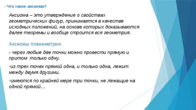 - Что такое аксиома? Аксиома – это утверждение о свойствах геометрических фигур, принимается в качестве исходных положений, на основе которых доказываются далее теоремы и вообще строится вся геометрия. Аксиомы планиметрии: - через любые две точки можно провести прямую и притом только одну.