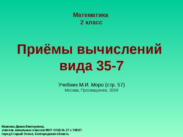 Математика 2 класс    Приёмы вычислений  вида 35-7   Учебник М.И. Моро  (стр. 57 )  Москва , Просвещение , 2009 Иванова Диана Викторовна, учитель начальных классов МОУ СОШ № 27 с УИОП город Старый Оскол, Белгородская область