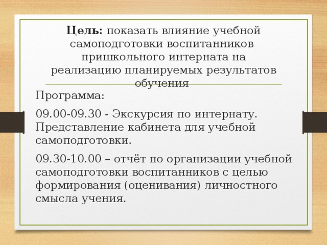 Цель: показать влияние учебной самоподготовки воспитанников пришкольного интерната на реализацию планируемых результатов обучения Программа: 09.00-09.30 - Экскурсия по интернату. Представление кабинета для учебной самоподготовки. 09.30-10.00 – отчёт по организации учебной самоподготовки воспитанников с целью формирования (оценивания) личностного смысла учения.