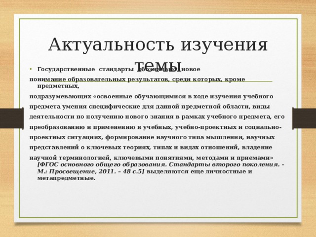 Актуальность изучения темы Государственные стандарты обозначают новое понимание образовательных результатов, среди которых, кроме предметных, подразумевающих «освоенные обучающимися в ходе изучения учебного предмета умения специфические для данной предметной области, виды деятельности по получению нового знания в рамках учебного предмета, его преобразованию и применению в учебных, учебно-проектных и социально- проектных ситуациях, формирование научного типа мышления, научных представлений о ключевых теориях, типах и видах отношений, владение научной терминологией, ключевыми понятиями, методами и приемами» [ФГОС основного общего образования. Стандарты второго поколения. - М.: Просвещение, 2011. – 48 с.5] выделяются еще личностные и метапредметные.