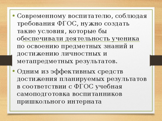 Современному воспитателю, соблюдая требования ФГОС, нужно создать такие условия, которые бы обеспечивали деятельность ученика по освоению предметных знаний и достижению личностных и метапредметных результатов. Одним из эффективных средств достижения планируемых результатов в соответствии с ФГОС учебная самоподготовка воспитанников пришкольного интерната