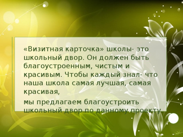 «Визитная карточка» школы- это школьный двор. Он должен быть благоустроенным, чистым и красивым. Чтобы каждый знал- что наша школа самая лучшая, самая красивая,  мы предлагаем благоустроить школьный двор по данному проекту.