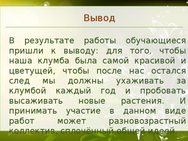 Вывод В результате работы обучающиеся пришли к выводу: для того, чтобы наша клумба была самой красивой и цветущей, чтобы после нас остался след мы должны ухаживать за клумбой каждый год и пробовать высаживать новые растения. И принимать участие в данном виде работ может разновозрастный коллектив, сплочённый общей идеей.