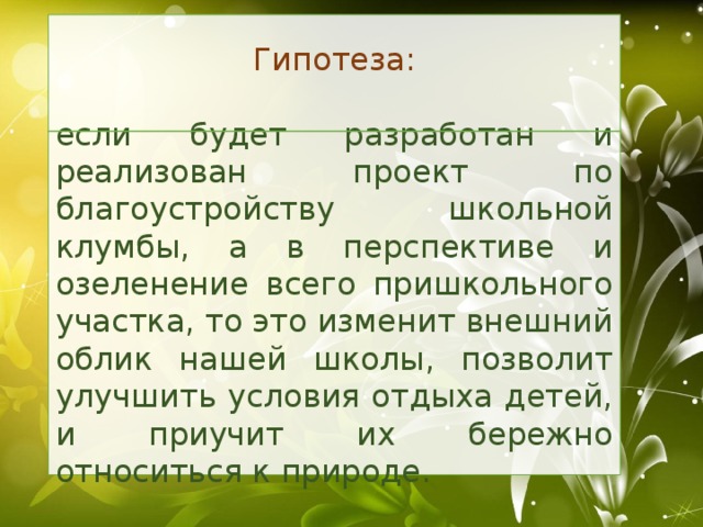 Гипотеза: если будет разработан и реализован проект по благоустройству школьной клумбы, а в перспективе и озеленение всего пришкольного участка, то это изменит внешний облик нашей школы, позволит улучшить условия отдыха детей, и приучит их бережно относиться к природе.