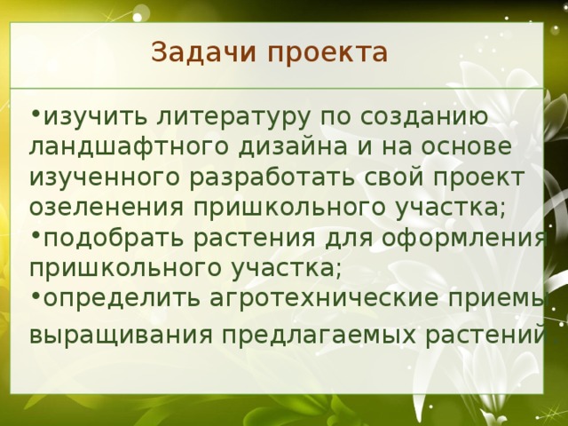 Задачи проекта изучить литературу по созданию ландшафтного дизайна и на основе изученного разработать свой проект озеленения пришкольного участка; подобрать растения для оформления пришкольного участка; определить агротехнические приемы выращивания предлагаемых растений .