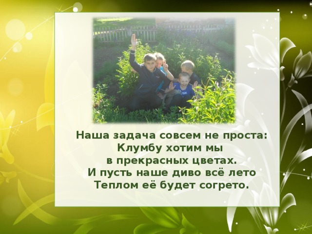 Наша задача совсем не проста: Клумбу хотим мы в прекрасных цветах. И пусть наше диво всё лето Теплом её будет согрето.