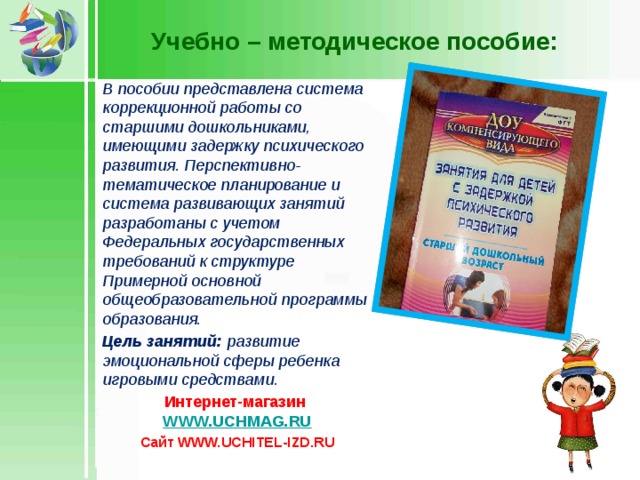 Учебно – методическое пособие: В пособии представлена система коррекционной работы со старшими дошкольниками, имеющими задержку психического развития. Перспективно-тематическое планирование и система развивающих занятий разработаны с учетом Федеральных государственных требований к структуре Примерной основной общеобразовательной программы образования. Цель занятий: развитие эмоциональной сферы ребенка игровыми средствами. Интернет-магазин WWW.UCHMAG.RU Сайт WWW.UCHITEL-IZD.RU