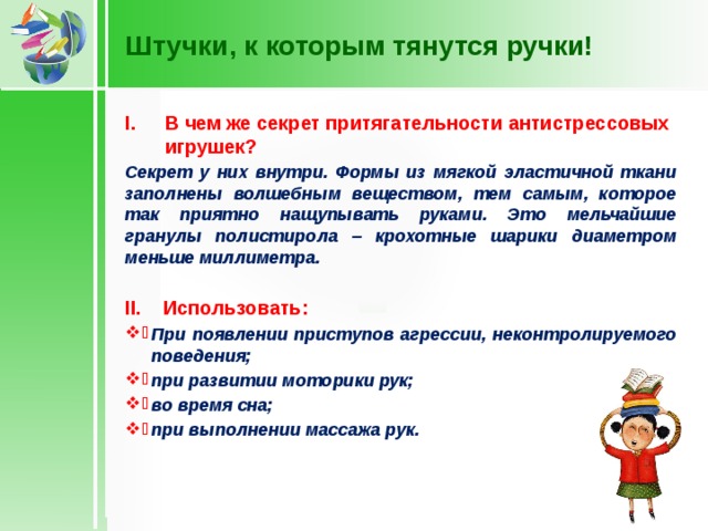 Штучки, к которым тянутся ручки! В чем же секрет притягательности антистрессовых игрушек? Секрет у них внутри. Формы из мягкой эластичной ткани заполнены волшебным веществом, тем самым, которое так приятно нащупывать руками. Это мельчайшие гранулы полистирола – крохотные шарики диаметром меньше миллиметра.  II. Использовать: