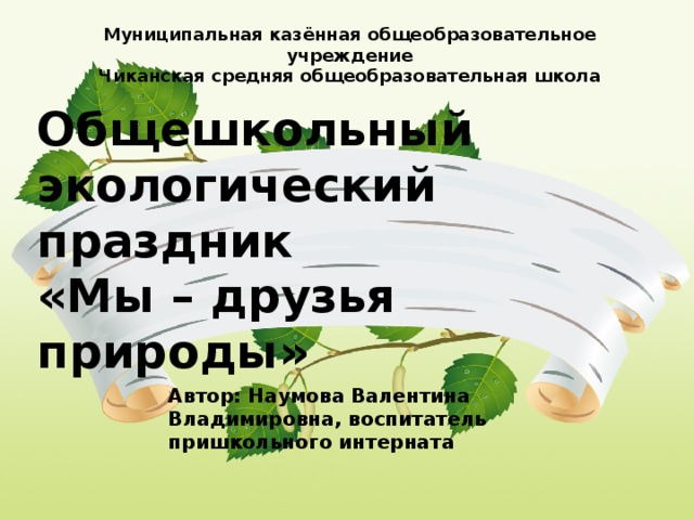 Муниципальная казённая общеобразовательное учреждение Чиканская средняя общеобразовательная школа Общешкольный экологический праздник  «Мы – друзья природы» Автор: Наумова Валентина Владимировна, воспитатель пришкольного интерната