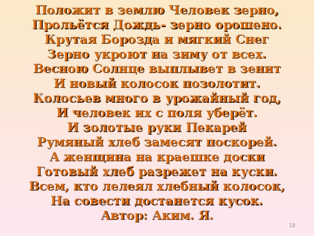 Положит в землю Человек зерно,  Прольётся Дождь- зерно орошено.  Крутая Борозда и мягкий Снег  Зерно укроют на зиму от всех.  Весною Солнце выплывет в зенит  И новый колосок позолотит.  Колосьев много в урожайный год,  И человек их с поля уберёт.  И золотые руки Пекарей  Румяный хлеб замесят поскорей.  А женщина на краешке доски  Готовый хлеб разрежет на куски.  Всем, кто лелеял хлебный колосок,  На совести достанется кусок.  Автор: Аким. Я.