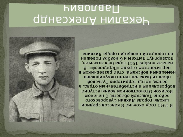 Чекалин Александр Павлович В 1941 году окончил 8 классов средней школы города Лихвин Суворовского района Тульской области. С началом Великой Отечественной войны вступил добровольцем в истребительный отряд, а затем, когда территория Тульской области была частично оккупирована немецкими войсками, стал разведчиком в партизанском отряде «Передовой». В начале ноября 1941 года был захвачен, подвергнут пыткам и 6 ноября повешен на городской площади города Лихвина.