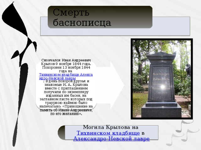 Смерть баснописца Скончался Иван Андреевич Крылов 9 ноября 1844 года. Похоронен 13 ноября 1844 года на  Тихвинском кладбище Александро-Невской лавры . В день похорон друзья и знакомые И. А. Крылова вместе с приглашением получили по экземпляру изданных им басен, на заглавном листе которых под траурною каймою было напечатано: «Приношение на память об Иване Андреевиче, по его желанию». Могила Крылова на  Тихвинском кладбище  в  Александро-Невской лавре