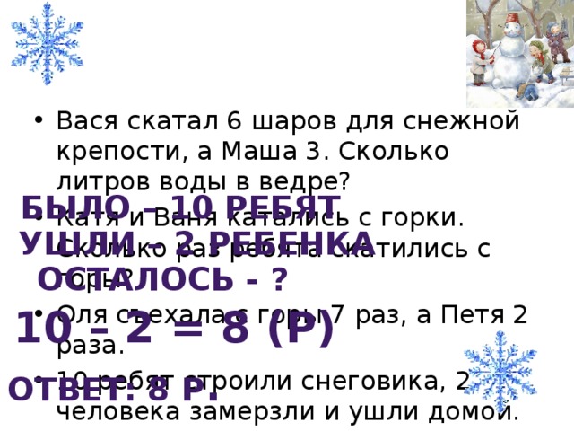 Вася скатал 6 шаров для снежной крепости, а Маша 3. Сколько литров воды в ведре? Катя и Ваня катались с горки. Сколько раз ребята скатились с горы? Оля съехала с горы 7 раз, а Петя 2 раза. 10 ребят строили снеговика, 2 человека замерзли и ушли домой. Сколько ребят осталось строить снеговика?