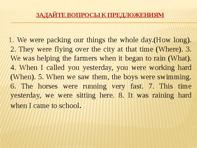 Задайте вопросы к предложениям   1. We were packing our things the whole day.(How long). 2. They were flying over the city at that time (Where). 3. We was helping the farmers when it began to rain (What). 4. When I called you yesterday, you were working hard (When). 5. When we saw them, the boys were swimming. 6. The horses were running very fast. 7. This time yesterday, we were sitting here. 8. It was raining hard when I came to school .