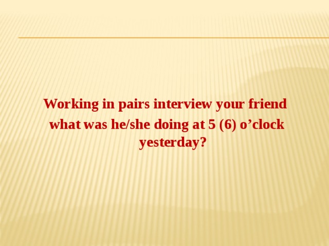 Working in pairs interview your friend what was he/she doing at 5 (6) o’clock yesterday?   