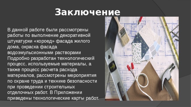 Заключение В данной работе были рассмотрены работы по выполнение декоративной штукатурки «короед» фасада жилого дома, окраска фасада водоэмульсионными растворами Подробно разработан технологический процесс, используемые материалы, а также процесс расчета расхода материалов, рассмотрены мероприятия по охране труда и технике безопасности при проведении строительных отделочных работ. В Приложении приведены технологические карты работ.