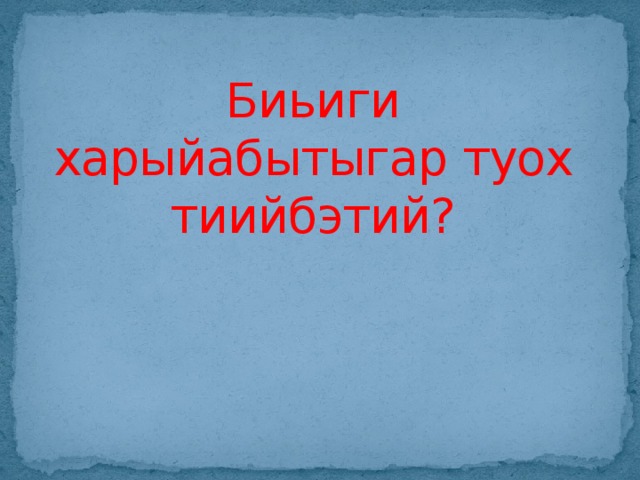 Биьиги харыйабытыгар туох тиийбэтий?