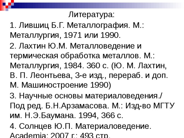 Литература: 1. Лившиц Б.Г. Металлография. М.: Металлургия, 1971 или 1990. 2. Лахтин Ю.М. Металловедение и термическая обработка металлов. М.: Металлургия, 1984. 360 с. (Ю. М. Лахтин, В. П. Леонтьева, 3-е изд., перераб. и доп. М. Машиностроение 1990) 3. Научные основы материаловедения./ Под ред. Б.Н.Арзамасова. М.: Изд-во МГТУ им. Н.Э.Баумана. 1994, 366 с. 4. Солнцев Ю.П. Материаловедение. Academia; 2007 г.; 493 стр. 5. Зарипов Н.Г. Методы металлографического анализа. Методические указания к лабораторным работам по курсу «Материаловедение». Уфа, 1999. 6. Зарипов Н.Г., Зарипова Р.Г. Структура сплавов в равновесном состоянии. Методические указания к лабораторным работам по курсу 