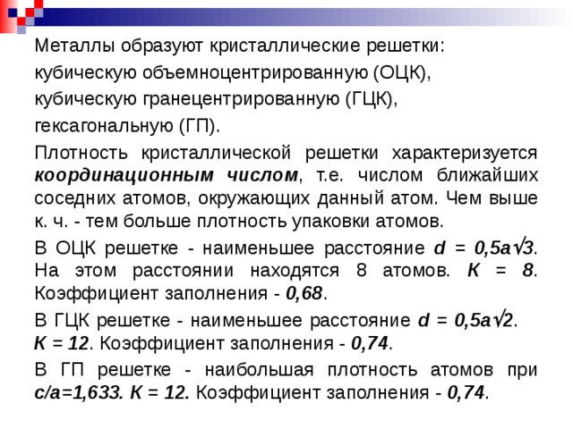 Металлы образуют кристаллические решетки: кубическую объемноцентрированную (ОЦК), кубическую гранецентрированную (ГЦК), гексагональную (ГП). Плотность кристаллической решетки характеризуется координационным числом , т.е. числом ближайших соседних атомов, окружающих данный атом. Чем выше к. ч. - тем больше плотность упаковки атомов. В ОЦК решетке - наименьшее расстояние d = 0,5a  3 . На этом расстоянии находятся 8 атомов. К = 8 . Коэффициент заполнения - 0,68 . В ГЦК решетке - наименьшее расстояние d = 0,5a  2 . К = 12 . Коэффициент заполнения - 0,74 . В ГП решетке - наибольшая плотность атомов при с/a=1,633.  К = 12. Коэффициент заполнения - 0,74 .