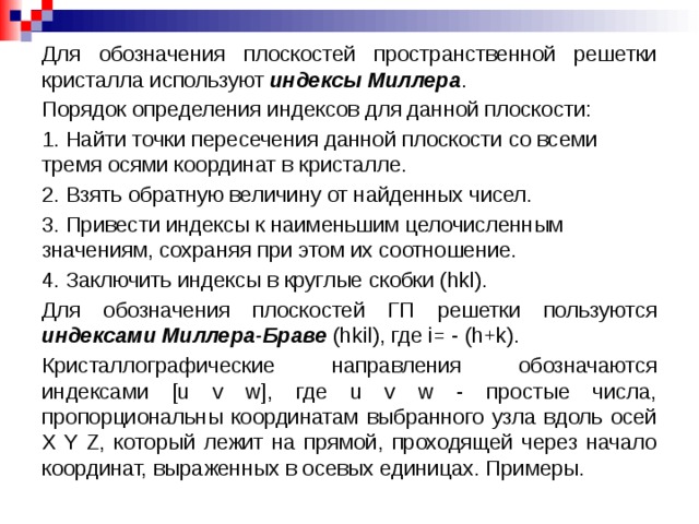 Для обозначения плоскостей пространственной решетки кристалла используют индексы Миллера . Порядок определения индексов для данной плоскости: 1. Найти точки пересечения данной плоскости со всеми тремя осями координат в кристалле. 2. Взять обратную величину от найденных чисел. 3. Привести индексы к наименьшим целочисленным значениям, сохраняя при этом их соотношение. 4. Заключить индексы в круглые скобки (hkl). Для обозначения плоскостей ГП решетки пользуются индексами Миллера-Браве (hkil), где i= - (h+k). Кристаллографические направления обозначаются индексами [u v w], где u v w - простые числа, пропорциональны координатам выбранного узла вдоль осей X Y Z, который лежит на прямой, проходящей через начало координат, выраженных в осевых единицах. Примеры.