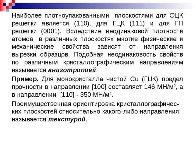 Наиболее плотноупакованными плоскостями для ОЦК решетки является (110), для ГЦК (111) и для ГП решетки (0001). Вследствие неодинаковой плотности атомов в различных плоскостях многие физические и механические свойства зависят от направления вырезки образцов. Подобная неодинаковость свойств по различным кристаллографическим направлениям называется анизотропией . Пример. Для монокристалла чистой Сu (ГЦК) предел прочности в направлении [100] составляет 146 МН/м 2 , а в направлении [110] - 350 МН/м 2 . Преимущественная ориентировка кристаллографичес-ких плоскостей относительно какого-либо направления называется текстурой .