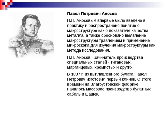 Павел Петрович Аносов П.П. Аносовым впервые было введено в практику и распространено понятие о макроструктуре как о показателе качества металла, а также обосновано выявление макроструктуры травлением и применение микроскопа для изучения макроструктуры как метода исследования. П.П. Аносов - зачинатель производства специальных сталей - титановых, марганцевых, хромистых и других. В 1837 г. из выплавленного булата Павел Петрович изготовил первый клинок. С этого времени на Златоустовской фабрике началось массовое производство булатных сабель и шашек.