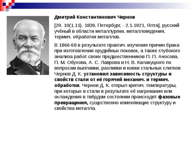 Дмитрий Константинович Чернов  [20. 10(1.11). 1839, Петербург, - 2.1.1921, Ялта], русский учёный в области металлургии, металловедения, термич. обработки металлов. В 1866-68 в результате практич. изучения причин брака при изготовлении орудийных поковок, а также глубокого анализа работ своих предшественников П. П. Аносова, П. М. Обухова, А. С. Лаврова и Н. В. Калакуцкого по вопросам выплавки, разливки и ковки стальных слитков Чернов Д. К. установил зависимость структуры и свойств стали от её горячей механич. и термич. обработки . Чернов Д. К. открыл критич. температуры, при которых в стали в результате её нагревания или охлаждения в твёрдом состоянии происходят фазовые превращения, существенно изменяющие структуру и свойства металла.