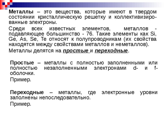 Металлы – это вещества, которые имеют в твердом состоянии кристаллическую решетку и коллективизиро-ванные электроны. Среди всех известных элементов, металлов - подавляющее большинство - 76. Такие элементы как Si, Ge, As, Se, Te относят к полупроводникам (их свойства находятся между свойствами металлов и неметаллов). Металлы делятся на простые  и переходные . Простые – металлы с полностью заполненными или полностью незаполненными электронами d- и f- оболочки. Пример. Переходные – металлы, где электронные уровни заполнены непоследовательно. Пример.