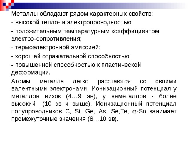 Металлы обладают рядом характерных свойств: - высокой тепло- и электропроводностью; - положительным температурным коэффициентом электро-сопротивления; - термоэлектронной эмиссией; - хорошей отражательной способностью; - повышенной способностью к пластической деформации. Атомы металла легко расстаются со своими валентными электронами. Ионизационный потенциал у металлов низок (4…9 эв), у неметаллов - более высокий (10 эв и выше). Ионизационный потенциал полупроводников С, Si, Ge, Аs, Sе,Те,  -Sn занимает промежуточные значения (8…10 эв).