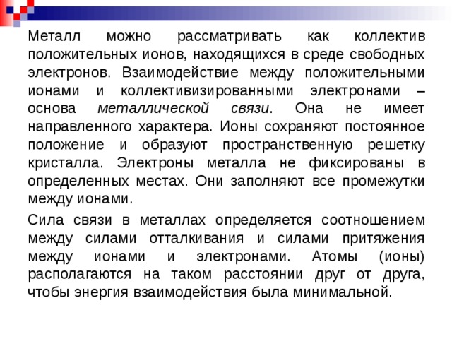 Металл можно рассматривать как коллектив положительных ионов, находящихся в среде свободных электронов. Взаимодействие между положительными ионами и коллективизированными электронами – основа металлической связи . Она не имеет направленного характера. Ионы сохраняют постоянное положение и образуют пространственную решетку кристалла. Электроны металла не фиксированы в определенных местах. Они заполняют все промежутки между ионами. Сила связи в металлах определяется соотношением между силами отталкивания и силами притяжения между ионами и электронами. Атомы (ионы) располагаются на таком расстоянии друг от друга, чтобы энергия взаимодействия была минимальной.