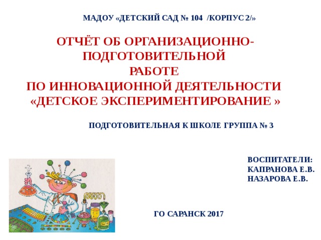 МАДОУ «ДЕТСКИЙ САД № 104 /КОРПУС 2/» ОТЧЁТ ОБ ОРГАНИЗАЦИОННО-ПОДГОТОВИТЕЛЬНОЙ РАБОТЕ ПО ИННОВАЦИОННОЙ ДЕЯТЕЛЬНОСТИ «ДЕТСКОЕ ЭКСПЕРИМЕНТИРОВАНИЕ »  ПОДГОТОВИТЕЛЬНАЯ К ШКОЛЕ ГРУППА № 3 ВОСПИТАТЕЛИ: КАПРАНОВА Е.В. НАЗАРОВА Е.В. ГО САРАНСК 2017