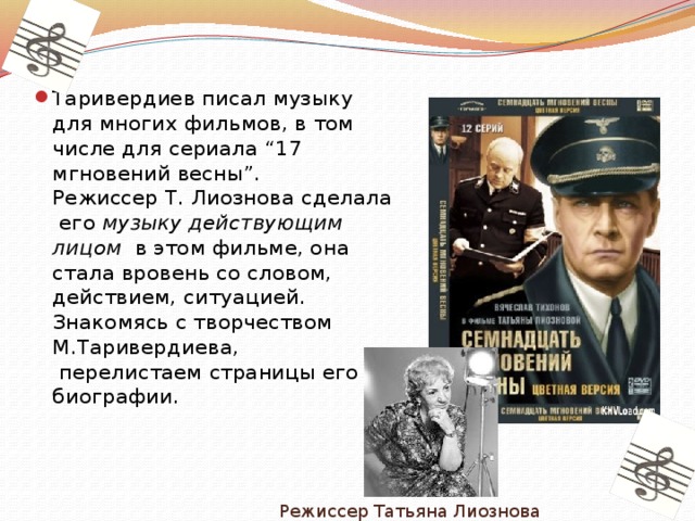 Таривердиев писал музыку для многих фильмов, в том числе для сериала “17 мгновений весны”.  Режиссер Т. Лиознова сделала его музыку действующим лицом  в этом фильме, она стала вровень со словом, действием, ситуацией. Знакомясь с творчеством М.Таривердиева,  перелистаем страницы его биографии.