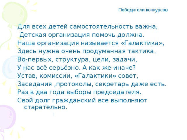 Победители конкурсов Для всех детей самостоятельность важна,  Детская организация помочь должна. Наша организация называется «Галактика», Здесь нужна очень продуманная тактика. Во-первых, структура, цели, задачи, У нас всё серьёзно. А как же иначе? Устав, комиссии, «Галактики» совет, Заседания ,протоколы, секретарь даже есть. Раз в два года выборы председателя. Свой долг гражданский все выполняют старательно.