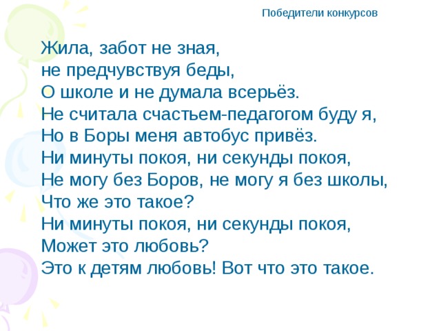 Победители конкурсов Жила, забот не зная, не предчувствуя беды, О школе и не думала всерьёз. Не считала счастьем-педагогом буду я, Но в Боры меня автобус привёз. Ни минуты покоя, ни секунды покоя, Не могу без Боров, не могу я без школы, Что же это такое? Ни минуты покоя, ни секунды покоя, Может это любовь? Это к детям любовь! Вот что это такое.