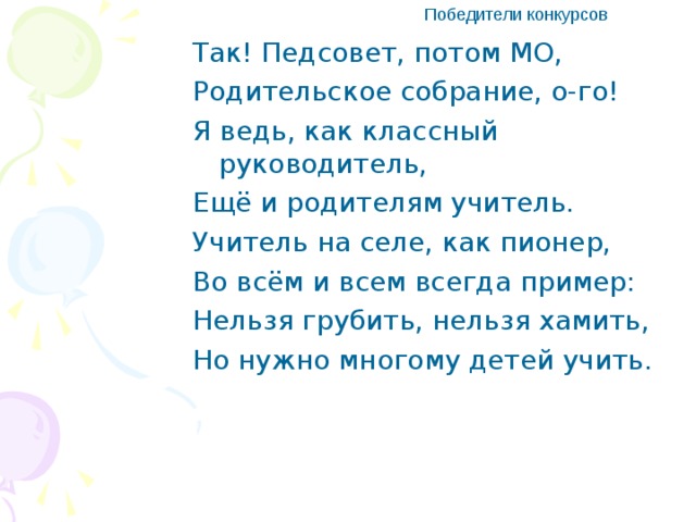 Победители конкурсов Так! Педсовет, потом МО, Родительское собрание, о-го! Я ведь, как классный руководитель, Ещё и родителям учитель. Учитель на селе, как пионер, Во всём и всем всегда пример: Нельзя грубить, нельзя хамить, Но нужно многому детей учить.