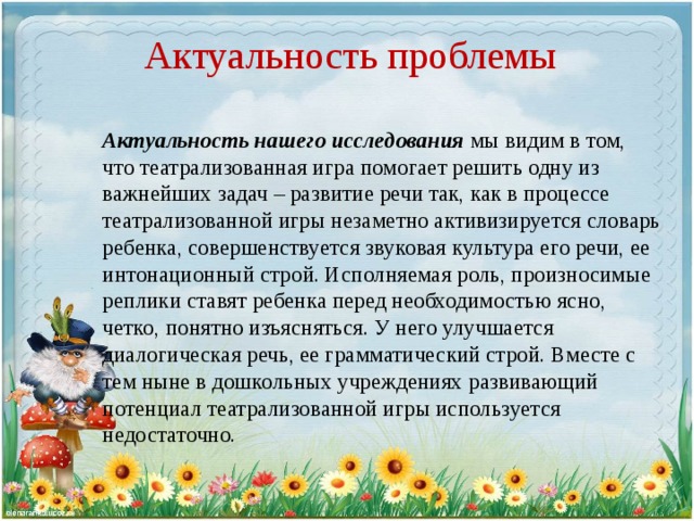 Актуальность проблемы Актуальность нашего исследования мы видим в том, что театрализованная игра помогает решить одну из важнейших задач – развитие речи так, как в процессе театрализованной игры незаметно активизируется словарь ребенка, совершенствуется звуковая культура его речи, ее интонационный строй. Исполняемая роль, произносимые реплики ставят ребенка перед необходимостью ясно, четко, понятно изъясняться. У него улучшается диалогическая речь, ее грамматический строй. Вместе с тем ныне в дошкольных учреждениях развивающий потенциал театрализованной игры используется недостаточно.