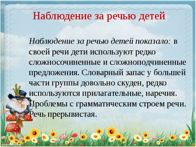 Наблюдение за речью детей Наблюдение за речью детей показало: в своей речи дети используют редко сложносочиненные и сложноподчиненные предложения. Словарный запас у большей части группы довольно скуден, редко используются прилагательные, наречия. Проблемы с грамматическим строем речи. Речь прерывистая.