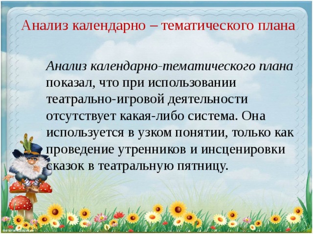 Анализ календарно – тематического плана Анализ календарно-тематического плана показал, что при использовании театрально-игровой деятельности отсутствует какая-либо система. Она используется в узком понятии, только как проведение утренников и инсценировки сказок в театральную пятницу.